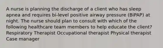 A nurse is planning the discharge of a client who has sleep apnea and requires bi-level positive airway pressure (BiPAP) at night. The nurse should plan to consult with which of the following healthcare team members to help educate the client? Respiratory Therapist Occupational therapist Physical therapist Case manager