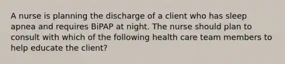 A nurse is planning the discharge of a client who has sleep apnea and requires BiPAP at night. The nurse should plan to consult with which of the following health care team members to help educate the client?