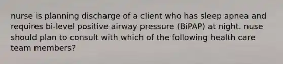 nurse is planning discharge of a client who has sleep apnea and requires bi-level positive airway pressure (BiPAP) at night. nuse should plan to consult with which of the following health care team members?