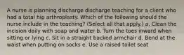 A nurse is planning discharge discharge teaching for a client who had a total hip arthroplasty. Which of the following should the nurse include in the teaching? (Select all that apply.) a. Clean the incision daily with soap and water b. Turn the toes inward when sitting or lying c. Sit in a straight backed armchair d. Bend at the waist when putting on socks e. Use a raised toilet seat