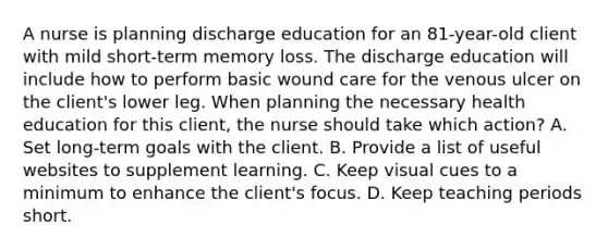 A nurse is planning discharge education for an 81-year-old client with mild short-term memory loss. The discharge education will include how to perform basic wound care for the venous ulcer on the client's lower leg. When planning the necessary health education for this client, the nurse should take which action? A. Set long-term goals with the client. B. Provide a list of useful websites to supplement learning. C. Keep visual cues to a minimum to enhance the client's focus. D. Keep teaching periods short.