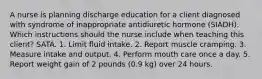 A nurse is planning discharge education for a client diagnosed with syndrome of inappropriate antidiuretic hormone (SIADH). Which instructions should the nurse include when teaching this client? SATA. 1. Limit fluid intake. 2. Report muscle cramping. 3. Measure intake and output. 4. Perform mouth care once a day. 5. Report weight gain of 2 pounds (0.9 kg) over 24 hours.