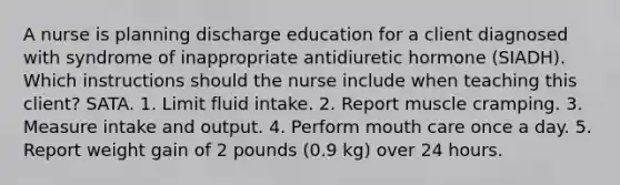 A nurse is planning discharge education for a client diagnosed with syndrome of inappropriate antidiuretic hormone (SIADH). Which instructions should the nurse include when teaching this client? SATA. 1. Limit fluid intake. 2. Report muscle cramping. 3. Measure intake and output. 4. Perform mouth care once a day. 5. Report weight gain of 2 pounds (0.9 kg) over 24 hours.