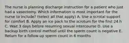 The nurse is planning discharge instruction for a patient who just had a vasectomy. Which information is most important for the nurse to include? (select all that apply) A. Use a scrotal support for comfort B. Apply an ice pack to the scrotum for the first 24 h C. Wait 3 days before resuming sexual intercourse D. Use a backup birth control method until the sperm count is negative E. Return for a follow-up sperm count in 6 months