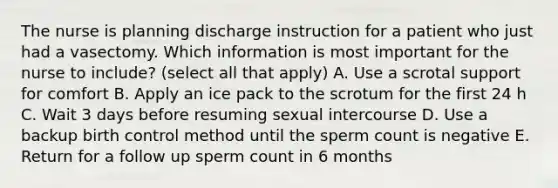 The nurse is planning discharge instruction for a patient who just had a vasectomy. Which information is most important for the nurse to include? (select all that apply) A. Use a scrotal support for comfort B. Apply an ice pack to the scrotum for the first 24 h C. Wait 3 days before resuming sexual intercourse D. Use a backup birth control method until the sperm count is negative E. Return for a follow up sperm count in 6 months