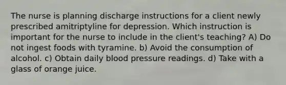 The nurse is planning discharge instructions for a client newly prescribed amitriptyline for depression. Which instruction is important for the nurse to include in the client's teaching? A) Do not ingest foods with tyramine. b) Avoid the consumption of alcohol. c) Obtain daily blood pressure readings. d) Take with a glass of orange juice.