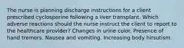 The nurse is planning discharge instructions for a client prescribed cyclosporine following a liver transplant. Which adverse reactions should the nurse instruct the client to report to the healthcare provider? Changes in urine color. Presence of hand tremors. Nausea and vomiting. Increasing body hirsutism.