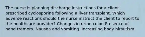 The nurse is planning discharge instructions for a client prescribed cyclosporine following a liver transplant. Which adverse reactions should the nurse instruct the client to report to the healthcare provider? Changes in urine color. Presence of hand tremors. Nausea and vomiting. Increasing body hirsutism.