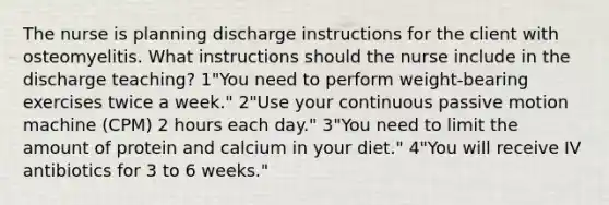 The nurse is planning discharge instructions for the client with osteomyelitis. What instructions should the nurse include in the discharge teaching? 1"You need to perform weight-bearing exercises twice a week." 2"Use your continuous passive motion machine (CPM) 2 hours each day." 3"You need to limit the amount of protein and calcium in your diet." 4"You will receive IV antibiotics for 3 to 6 weeks."