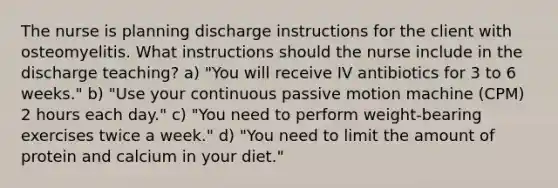 The nurse is planning discharge instructions for the client with osteomyelitis. What instructions should the nurse include in the discharge teaching? a) "You will receive IV antibiotics for 3 to 6 weeks." b) "Use your continuous passive motion machine (CPM) 2 hours each day." c) "You need to perform weight-bearing exercises twice a week." d) "You need to limit the amount of protein and calcium in your diet."