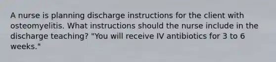 A nurse is planning discharge instructions for the client with osteomyelitis. What instructions should the nurse include in the discharge teaching? "You will receive IV antibiotics for 3 to 6 weeks."