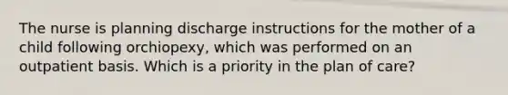 The nurse is planning discharge instructions for the mother of a child following orchiopexy, which was performed on an outpatient basis. Which is a priority in the plan of care?