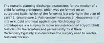 The nurse is planning discharge instructions for the mother of a child following orchiopexy, which was performed on an outpatient basis. Which of the following is a priority in the plan of care? 1. Wound care 2. Pain control measures 3. Measurement of intake 4. Cold and heat applications *Orchiopexy (or orchidopexy) is a surgery to move an undescended (cryptorchid) testicle into the scrotum and permanently fix it there. Orchiopexy typically also describes the surgery used to resolve testicular torsion.