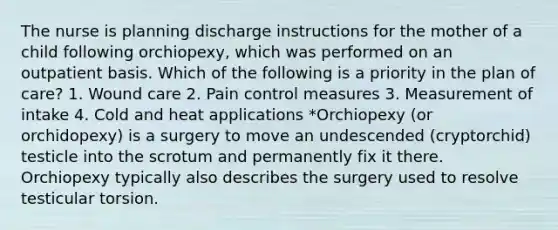 The nurse is planning discharge instructions for the mother of a child following orchiopexy, which was performed on an outpatient basis. Which of the following is a priority in the plan of care? 1. Wound care 2. Pain control measures 3. Measurement of intake 4. Cold and heat applications *Orchiopexy (or orchidopexy) is a surgery to move an undescended (cryptorchid) testicle into the scrotum and permanently fix it there. Orchiopexy typically also describes the surgery used to resolve testicular torsion.