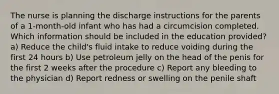 The nurse is planning the discharge instructions for the parents of a 1-month-old infant who has had a circumcision completed. Which information should be included in the education provided? a) Reduce the child's fluid intake to reduce voiding during the first 24 hours b) Use petroleum jelly on the head of the penis for the first 2 weeks after the procedure c) Report any bleeding to the physician d) Report redness or swelling on the penile shaft