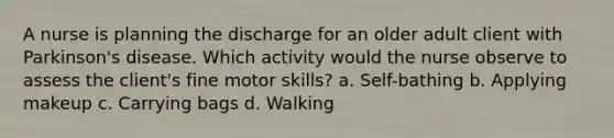 A nurse is planning the discharge for an older adult client with Parkinson's disease. Which activity would the nurse observe to assess the client's fine motor skills? a. Self-bathing b. Applying makeup c. Carrying bags d. Walking