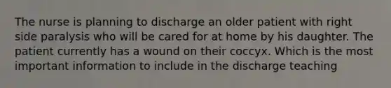 The nurse is planning to discharge an older patient with right side paralysis who will be cared for at home by his daughter. The patient currently has a wound on their coccyx. Which is the most important information to include in the discharge teaching