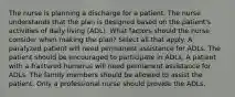 The nurse is planning a discharge for a patient. The nurse understands that the plan is designed based on the patient's activities of daily living (ADL). What factors should the nurse consider when making the plan? Select all that apply. A paralyzed patient will need permanent assistance for ADLs. The patient should be encouraged to participate in ADLs. A patient with a fractured humerus will need permanent assistance for ADLs. The family members should be allowed to assist the patient. Only a professional nurse should provide the ADLs.