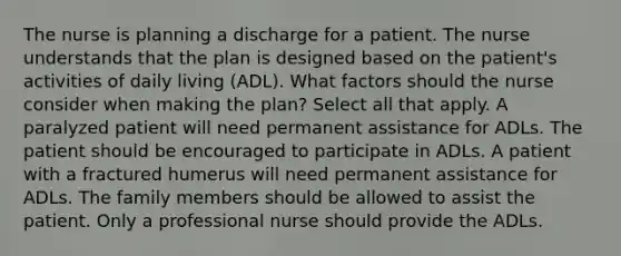 The nurse is planning a discharge for a patient. The nurse understands that the plan is designed based on the patient's activities of daily living (ADL). What factors should the nurse consider when making the plan? Select all that apply. A paralyzed patient will need permanent assistance for ADLs. The patient should be encouraged to participate in ADLs. A patient with a fractured humerus will need permanent assistance for ADLs. The family members should be allowed to assist the patient. Only a professional nurse should provide the ADLs.