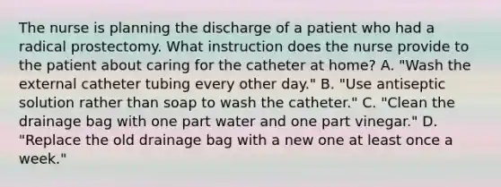 The nurse is planning the discharge of a patient who had a radical prostectomy. What instruction does the nurse provide to the patient about caring for the catheter at home? A. "Wash the external catheter tubing every other day." B. "Use antiseptic solution rather than soap to wash the catheter." C. "Clean the drainage bag with one part water and one part vinegar." D. "Replace the old drainage bag with a new one at least once a week."