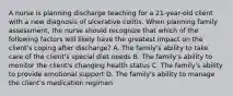 A nurse is planning discharge teaching for a 21-year-old client with a new diagnosis of ulcerative colitis. When planning family assessment, the nurse should recognize that which of the following factors will likely have the greatest impact on the client's coping after discharge? A. The family's ability to take care of the client's special diet needs B. The family's ability to monitor the client's changing health status C. The family's ability to provide emotional support D. The family's ability to manage the client's medication regimen