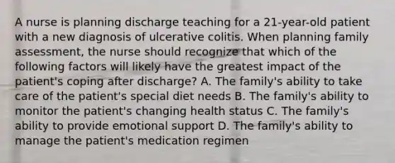 A nurse is planning discharge teaching for a 21-year-old patient with a new diagnosis of ulcerativ<a href='https://www.questionai.com/knowledge/k8BYCh1Dul-e-coli' class='anchor-knowledge'>e coli</a>tis. When planning family assessment, the nurse should recognize that which of the following factors will likely have the greatest impact of the patient's coping after discharge? A. The family's ability to take care of the patient's special diet needs B. The family's ability to monitor the patient's changing health status C. The family's ability to provide <a href='https://www.questionai.com/knowledge/kP6PYjpobj-emotional-support' class='anchor-knowledge'>emotional support</a> D. The family's ability to manage the patient's medication regimen