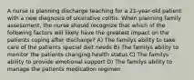 A nurse is planning discharge teaching for a 21-year-old patient with a new diagnosis of ulcerative colitis. When planning family assessment, the nurse should recognize that which of the following factors will likely have the greatest impact on the patients coping after discharge? A) The familys ability to take care of the patients special diet needs B) The familys ability to monitor the patients changing health status C) The familys ability to provide emotional support D) The familys ability to manage the patients medication regimen