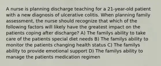 A nurse is planning discharge teaching for a 21-year-old patient with a new diagnosis of ulcerative colitis. When planning family assessment, the nurse should recognize that which of the following factors will likely have the greatest impact on the patients coping after discharge? A) The familys ability to take care of the patients special diet needs B) The familys ability to monitor the patients changing health status C) The familys ability to provide emotional support D) The familys ability to manage the patients medication regimen