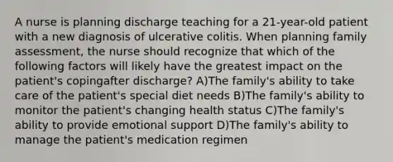 A nurse is planning discharge teaching for a 21-year-old patient with a new diagnosis of ulcerative colitis. When planning family assessment, the nurse should recognize that which of the following factors will likely have the greatest impact on the patient's copingafter discharge? A)The family's ability to take care of the patient's special diet needs B)The family's ability to monitor the patient's changing health status C)The family's ability to provide emotional support D)The family's ability to manage the patient's medication regimen