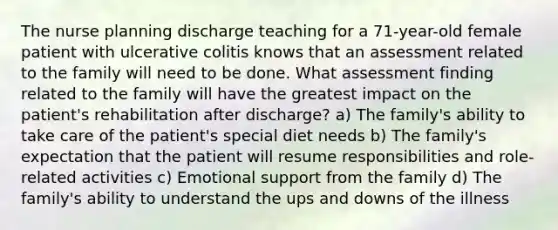 The nurse planning discharge teaching for a 71-year-old female patient with ulcerative colitis knows that an assessment related to the family will need to be done. What assessment finding related to the family will have the greatest impact on the patient's rehabilitation after discharge? a) The family's ability to take care of the patient's special diet needs b) The family's expectation that the patient will resume responsibilities and role-related activities c) Emotional support from the family d) The family's ability to understand the ups and downs of the illness