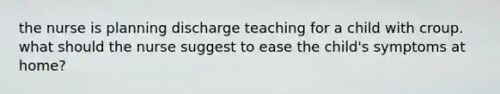 the nurse is planning discharge teaching for a child with croup. what should the nurse suggest to ease the child's symptoms at home?