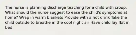 The nurse is planning discharge teaching for a child with croup. What should the nurse suggest to ease the child's symptoms at home? Wrap in warm blankets Provide with a hot drink Take the child outside to breathe in the cool night air Have child lay flat in bed