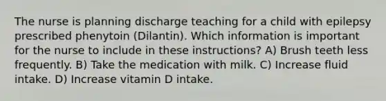 The nurse is planning discharge teaching for a child with epilepsy prescribed phenytoin (Dilantin). Which information is important for the nurse to include in these instructions? A) Brush teeth less frequently. B) Take the medication with milk. C) Increase fluid intake. D) Increase vitamin D intake.