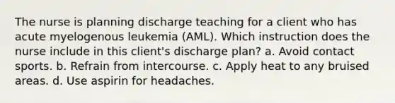 The nurse is planning discharge teaching for a client who has acute myelogenous leukemia (AML). Which instruction does the nurse include in this client's discharge plan? a. Avoid contact sports. b. Refrain from intercourse. c. Apply heat to any bruised areas. d. Use aspirin for headaches.