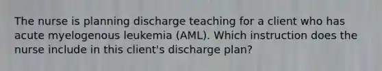 The nurse is planning discharge teaching for a client who has acute myelogenous leukemia (AML). Which instruction does the nurse include in this client's discharge plan?