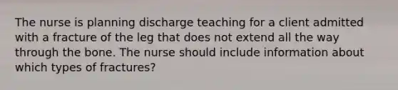 The nurse is planning discharge teaching for a client admitted with a fracture of the leg that does not extend all the way through the bone. The nurse should include information about which types of fractures?