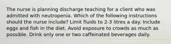 The nurse is planning discharge teaching for a client who was admitted with neutropenia. Which of the following instructions should the nurse include? Limit fluids to 2-3 litres a day. Include eggs and fish in the diet. Avoid exposure to crowds as much as possible. Drink only one or two caffeinated beverages daily.