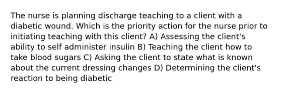 The nurse is planning discharge teaching to a client with a diabetic wound. Which is the priority action for the nurse prior to initiating teaching with this client? A) Assessing the client's ability to self administer insulin B) Teaching the client how to take blood sugars C) Asking the client to state what is known about the current dressing changes D) Determining the client's reaction to being diabetic