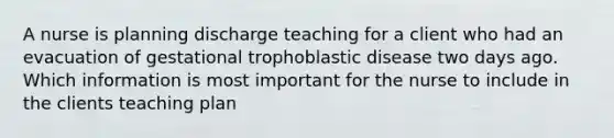 A nurse is planning discharge teaching for a client who had an evacuation of gestational trophoblastic disease two days ago. Which information is most important for the nurse to include in the clients teaching plan