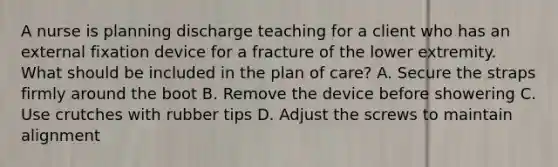 A nurse is planning discharge teaching for a client who has an external fixation device for a fracture of the lower extremity. What should be included in the plan of care? A. Secure the straps firmly around the boot B. Remove the device before showering C. Use crutches with rubber tips D. Adjust the screws to maintain alignment