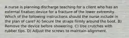 A nurse is planning discharge teaching for a client who has an external fixation device for a fracture of the lower extremity. Which of the following instructions should the nurse include in the plan of care? A) Secure the straps firmly around the boot. B) Remove the device before showering. C) Use crutches with rubber tips. D) Adjust the screws to maintain alignment.