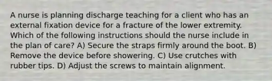 A nurse is planning discharge teaching for a client who has an external fixation device for a fracture of the lower extremity. Which of the following instructions should the nurse include in the plan of care? A) Secure the straps firmly around the boot. B) Remove the device before showering. C) Use crutches with rubber tips. D) Adjust the screws to maintain alignment.