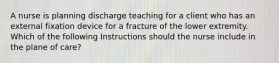 A nurse is planning discharge teaching for a client who has an external fixation device for a fracture of the lower extremity. Which of the following Instructions should the nurse include in the plane of care?