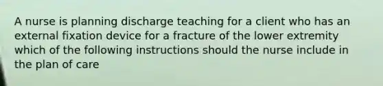 A nurse is planning discharge teaching for a client who has an external fixation device for a fracture of the lower extremity which of the following instructions should the nurse include in the plan of care