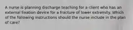 A nurse is planning discharge teaching for a client who has an external fixation device for a fracture of lower extremity. Which of the following instructions should the nurse include in the plan of care?