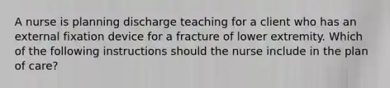 A nurse is planning discharge teaching for a client who has an external fixation device for a fracture of lower extremity. Which of the following instructions should the nurse include in the plan of care?