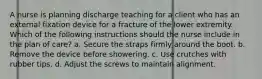 A nurse is planning discharge teaching for a client who has an external fixation device for a fracture of the lower extremity. Which of the following instructions should the nurse include in the plan of care? a. Secure the straps firmly around the boot. b. Remove the device before showering. c. Use crutches with rubber tips. d. Adjust the screws to maintain alignment.