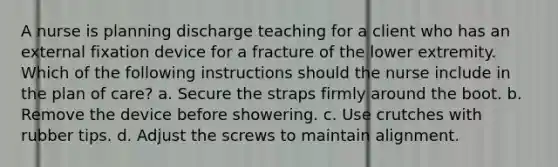 A nurse is planning discharge teaching for a client who has an external fixation device for a fracture of the lower extremity. Which of the following instructions should the nurse include in the plan of care? a. Secure the straps firmly around the boot. b. Remove the device before showering. c. Use crutches with rubber tips. d. Adjust the screws to maintain alignment.