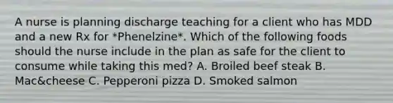 A nurse is planning discharge teaching for a client who has MDD and a new Rx for *Phenelzine*. Which of the following foods should the nurse include in the plan as safe for the client to consume while taking this med? A. Broiled beef steak B. Mac&cheese C. Pepperoni pizza D. Smoked salmon