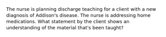 The nurse is planning discharge teaching for a client with a new diagnosis of Addison's disease. The nurse is addressing home medications. What statement by the client shows an understanding of the material that's been taught?